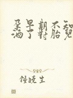 孕早期不知道喝酒了对胎儿有影响吗