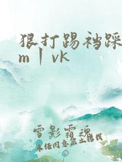 狠打踢裆踩踏女m丨vk