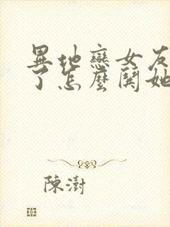 异地恋女友生气了怎么哄她开心