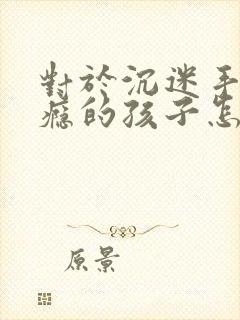 对于沉迷手机上瘾的孩子怎么解决