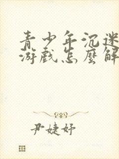 青少年沉迷手机游戏怎么解决