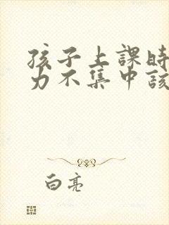 孩子上课时注意力不集中该怎样解决?