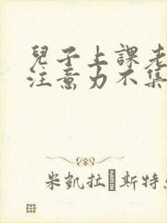 儿子上课老走神注意力不集中