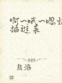 啊~哦~嗯快点插进来