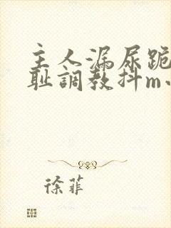 主人漏尿跪趴羞耻调教抖m小说