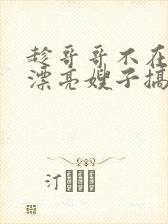 趁哥哥不在家和漂亮嫂子搞上了