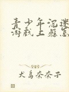 青少年沉迷网络游戏上瘾怎么解决