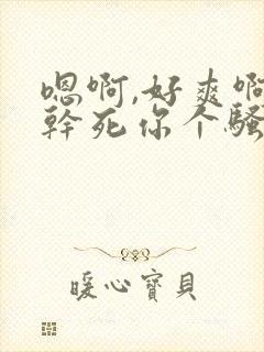 嗯啊,好爽啊,干死你个骚货