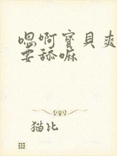 嗯啊宝贝爽啊不要舔嘛