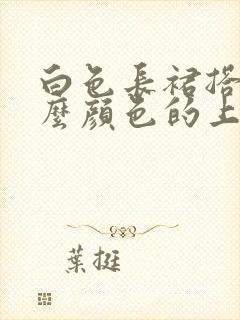 白色长裙搭配什么颜色的上衣好看