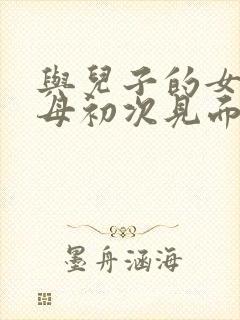 与儿子的女友父母初次见面该说什么