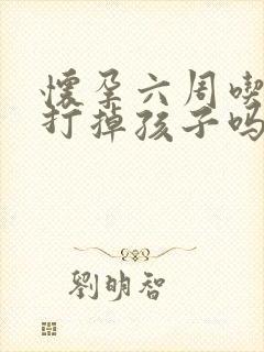 怀孕六周吃药能打掉孩子吗