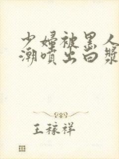 少妇被黑人到高潮喷出白浆