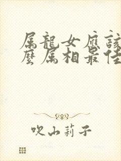 属龙女应该配什么属相最佳婚配