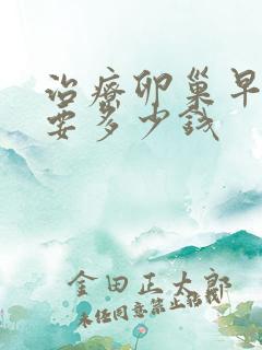 治疗卵巢早衰需要多少钱