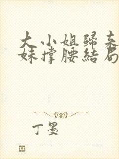 大小姐归来给妹妹撑腰结局