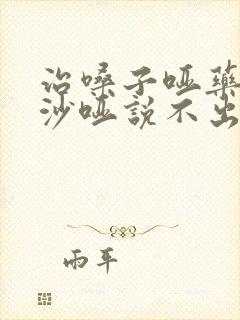 治嗓子哑药声音沙哑说不出话