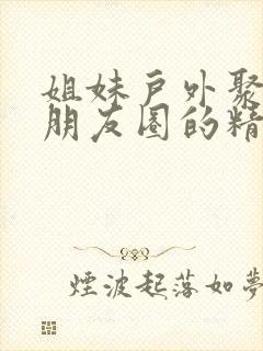 姐妹户外聚会发朋友圈的精美句子