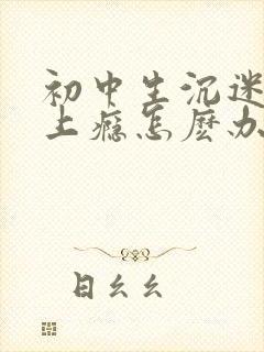 初中生沉迷游戏上瘾怎麽办