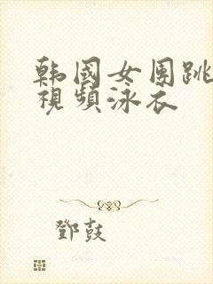 韩国女团跳舞的视频泳衣