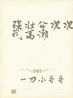 强壮公次次弄得我高潮