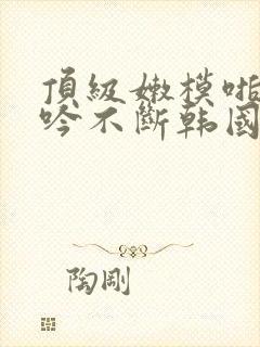 顶级嫩模啪啪呻吟不断韩国