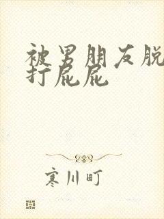 被男朋友脱裤子打屁屁