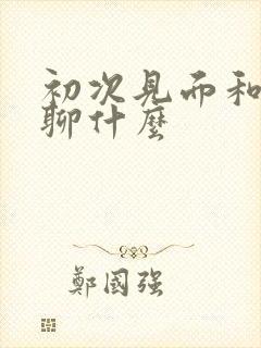 初次见面和女孩聊什么