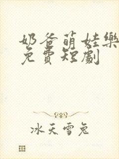 奶爸萌娃乐翻天免费短剧