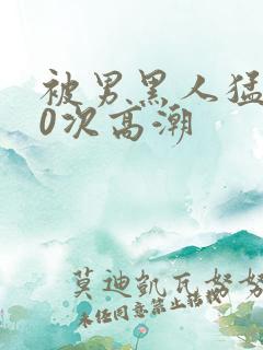 被男黑人猛躁10次高潮