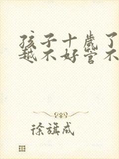 孩子十岁了越来越不好管不听话叛逆