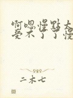 啊嗯慢点太大了受不了了慢点轻点