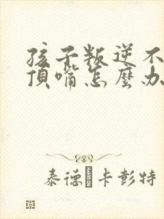 孩子叛逆不听话顶嘴怎么办