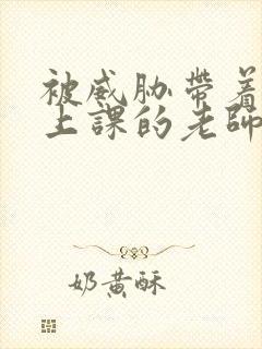 被威胁带着跳蛋上课的老师