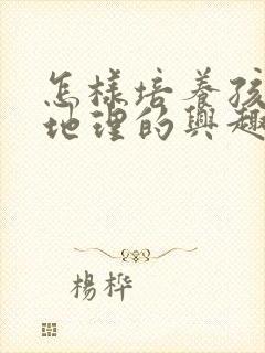 怎样培养孩子学地理的兴趣