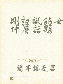 刚认识的女孩聊什么话题