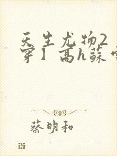 天生尤物2【快穿】高h苏雪薇