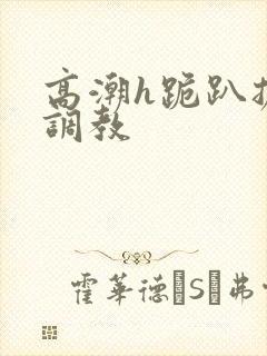 高潮h跪趴扩张调教