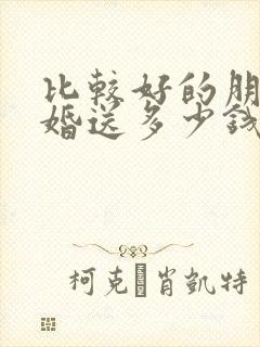 比较好的朋友结婚送多少钱合适