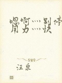 嗯啊灬别停啊灬用力灬快