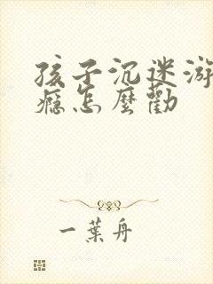 孩子沉迷游戏上瘾怎么劝