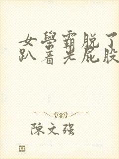 女学霸脱了内裤趴着光屁股打小说