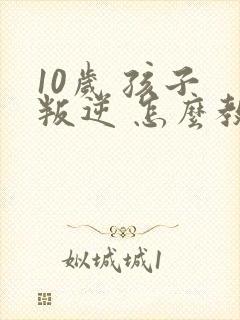 10岁 孩子 叛逆 怎么教育