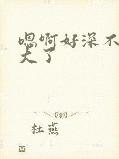 嗯啊好深不要太大了