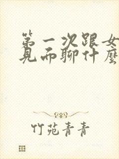 第一次跟女孩子见面聊什么好