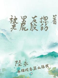 被男友摁着腰打光屁股的