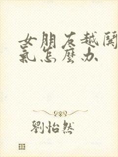 女朋友越哄越生气怎么办