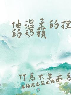 他温柔的捏着我的奶头