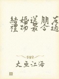 结婚送朋友什么礼物最合适最实用