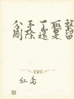 分手了联系方式删除还是留着